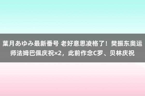 葉月あゆみ最新番号 老好意思凌格了！樊振东奥运师法姆巴佩庆祝×2，此前作念C罗、贝林庆祝