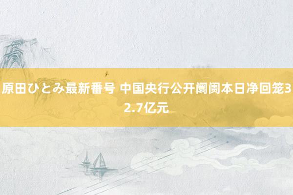 原田ひとみ最新番号 中国央行公开阛阓本日净回笼32.7亿元