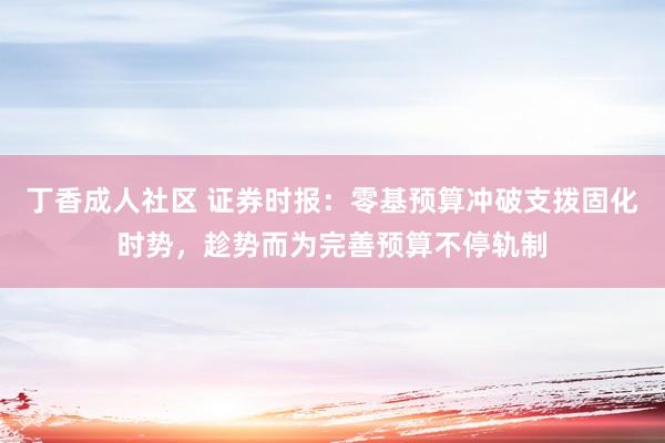 丁香成人社区 证券时报：零基预算冲破支拨固化时势，趁势而为完善预算不停轨制