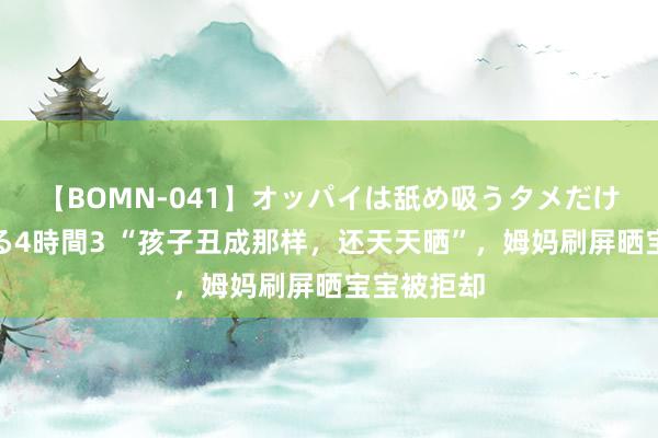 【BOMN-041】オッパイは舐め吸うタメだけに存在する4時間3 “孩子丑成那样，还天天晒”，姆妈刷屏晒宝宝被拒却