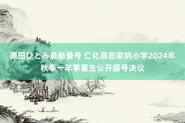 原田ひとみ最新番号 仁化县田家炳小学2024年秋季一年事重生公开摇号决议