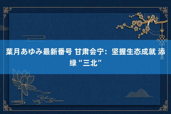 葉月あゆみ最新番号 甘肃会宁：坚握生态成就 添绿“三北”