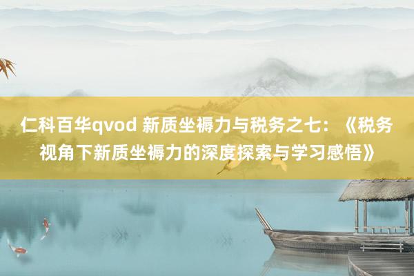 仁科百华qvod 新质坐褥力与税务之七：《税务视角下新质坐褥力的深度探索与学习感悟》