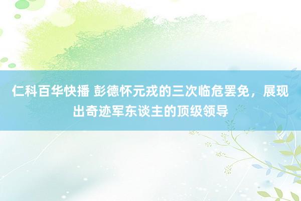 仁科百华快播 彭德怀元戎的三次临危罢免，展现出奇迹军东谈主的顶级领导