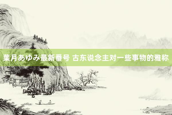 葉月あゆみ最新番号 古东说念主对一些事物的雅称