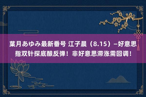 葉月あゆみ最新番号 江子晨（8.15）—好意思指双针探底酿反弹！非好意思滞涨需回调！