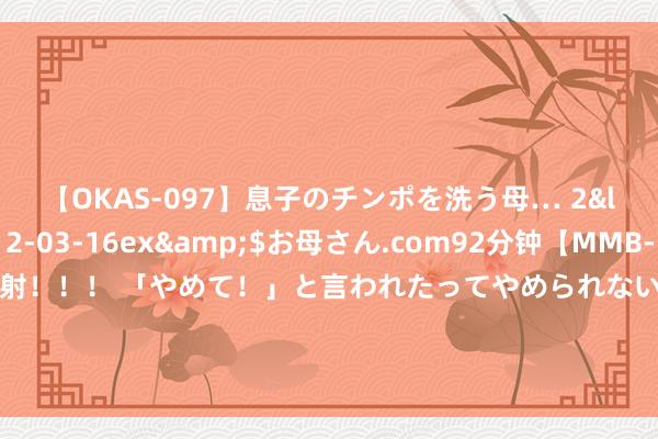 【OKAS-097】息子のチンポを洗う母… 2</a>2012-03-16ex&$お母さん.com92分钟【MMB-157】えげつない顔射！！！ 「やめて！」と言われたってやめられないぜ、臭くて粘っこいザーメンを可愛いお顔にぶっかけろ！ 催化剂模具抛光的紧迫性分析