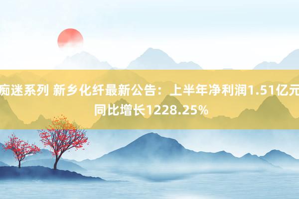 痴迷系列 新乡化纤最新公告：上半年净利润1.51亿元 同比增长1228.25%