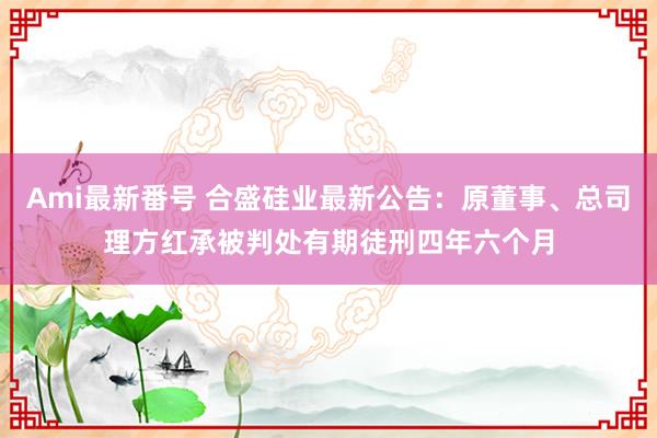 Ami最新番号 合盛硅业最新公告：原董事、总司理方红承被判处有期徒刑四年六个月