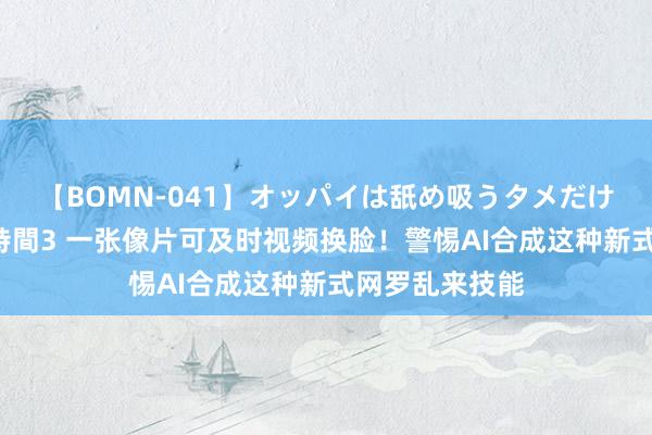 【BOMN-041】オッパイは舐め吸うタメだけに存在する4時間3 一张像片可及时视频换脸！警惕AI合成这种新式网罗乱来技能