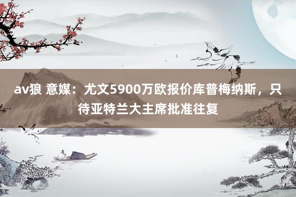 av狼 意媒：尤文5900万欧报价库普梅纳斯，只待亚特兰大主席批准往复