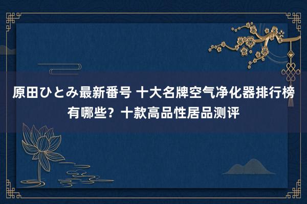 原田ひとみ最新番号 十大名牌空气净化器排行榜有哪些？十款高品性居品测评