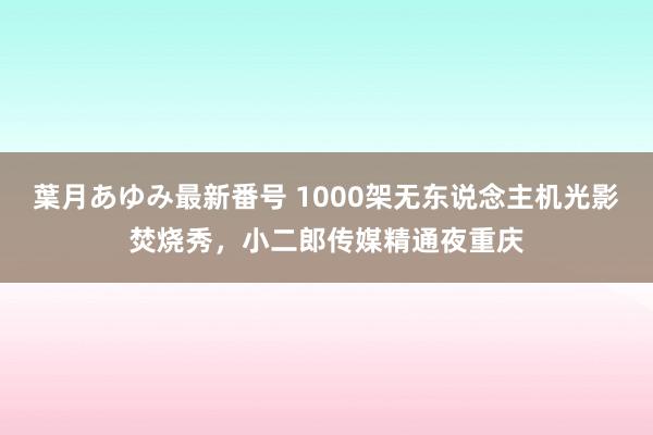 葉月あゆみ最新番号 1000架无东说念主机光影焚烧秀，小二郎传媒精通夜重庆