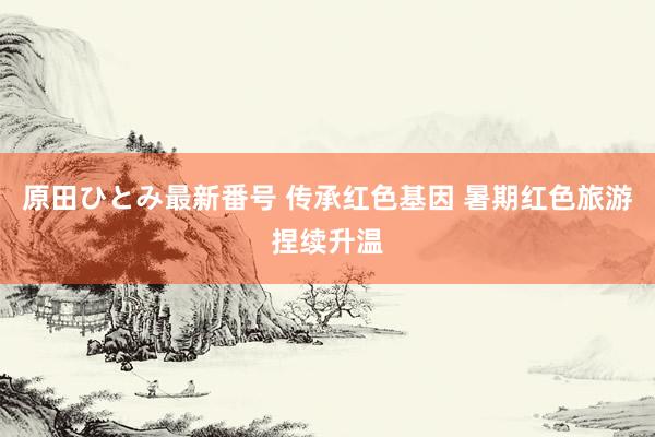 原田ひとみ最新番号 传承红色基因 暑期红色旅游捏续升温