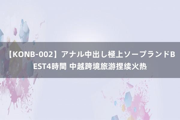 【KONB-002】アナル中出し極上ソープランドBEST4時間 中越跨境旅游捏续火热