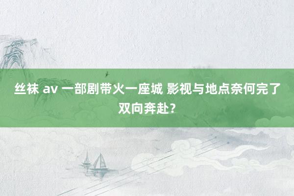 丝袜 av 一部剧带火一座城 影视与地点奈何完了双向奔赴？