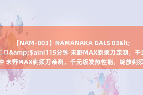 【NAM-003】NAMANAKA GALS 03</a>2010-08-27ピエロ&$aini115分钟 未野MAX剃须刀亲测，千元级发热性能，绽放剃须新体验