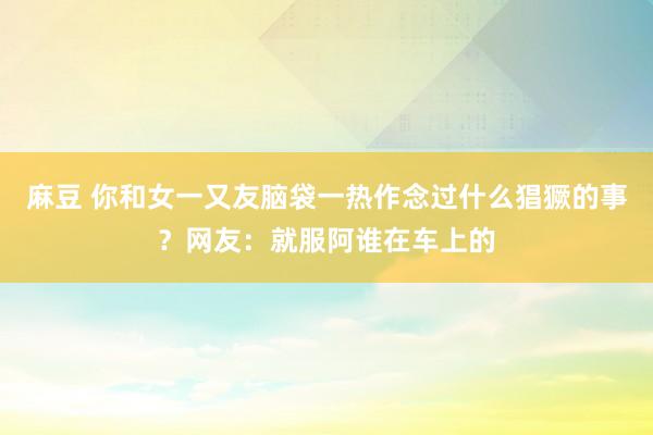 麻豆 你和女一又友脑袋一热作念过什么猖獗的事？网友：就服阿谁在车上的