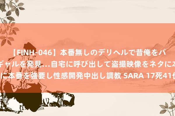 【FINH-046】本番無しのデリヘルで昔俺をバカにしていた同級生の巨乳ギャルを発見…自宅に呼び出して盗撮映像をネタに本番を強要し性感開発中出し調教 SARA 17死41伤！一制药厂发生爆炸！