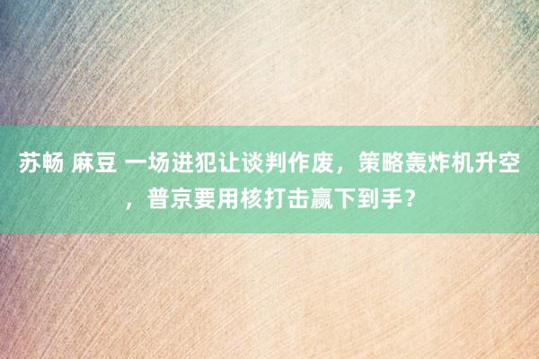 苏畅 麻豆 一场进犯让谈判作废，策略轰炸机升空，普京要用核打击赢下到手？