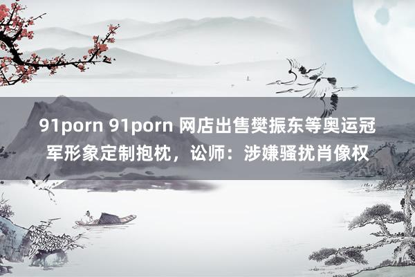 91porn 91porn 网店出售樊振东等奥运冠军形象定制抱枕，讼师：涉嫌骚扰肖像权