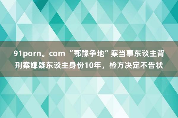 91porn。com “鄂豫争地”案当事东谈主背刑案嫌疑东谈主身份10年，检方决定不告状