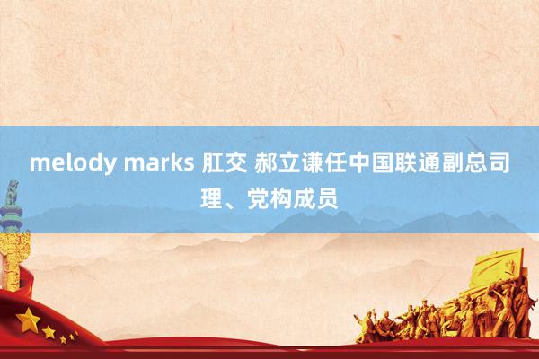 melody marks 肛交 郝立谦任中国联通副总司理、党构成员