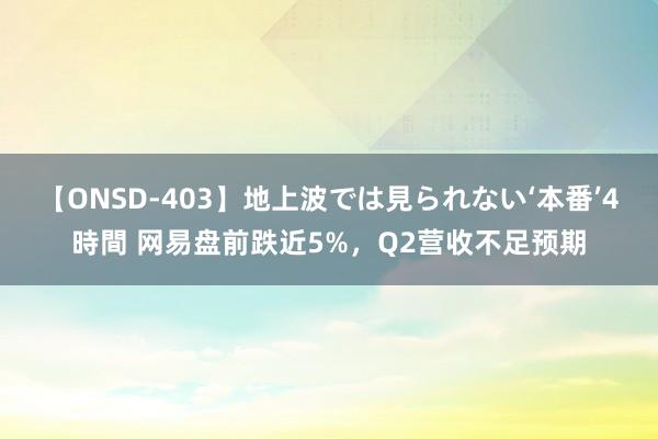 【ONSD-403】地上波では見られない‘本番’4時間 网易盘前跌近5%，Q2营收不足预期