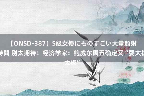 【ONSD-387】S級女優にものすごい大量顔射4時間 别太期待！经济学家：鲍威尔周五确定又“耍太极”