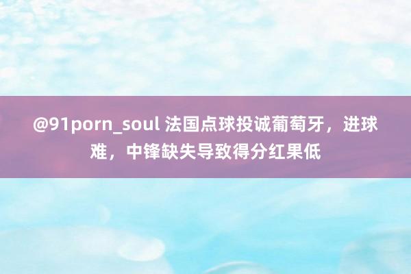 @91porn_soul 法国点球投诚葡萄牙，进球难，中锋缺失导致得分红果低