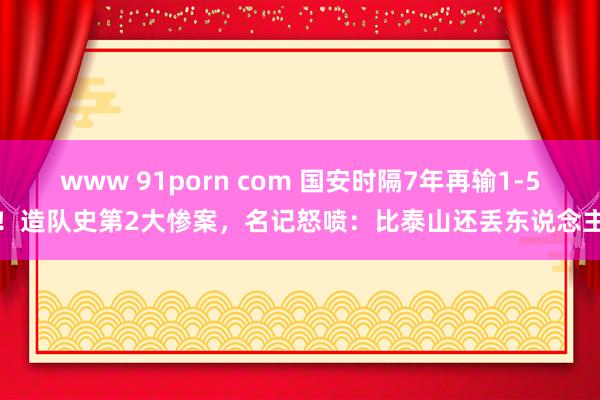 www 91porn com 国安时隔7年再输1-5！造队史第2大惨案，名记怒喷：比泰山还丢东说念主