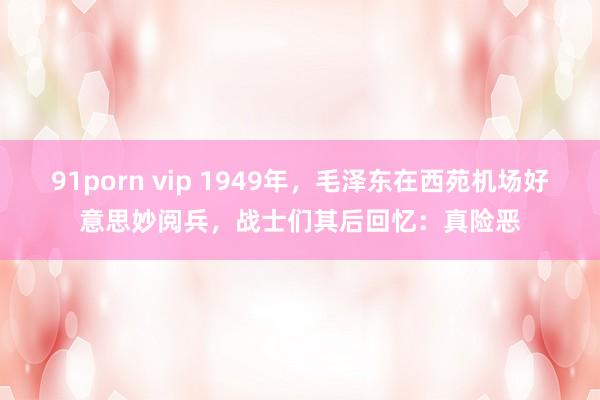 91porn vip 1949年，毛泽东在西苑机场好意思妙阅兵，战士们其后回忆：真险恶