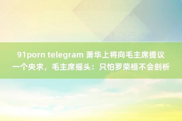 91porn telegram 萧华上将向毛主席提议一个央求，毛主席摇头：只怕罗荣桓不会剖析