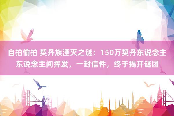 自拍偷拍 契丹族湮灭之谜：150万契丹东说念主东说念主间挥发，一封信件，终于揭开谜团