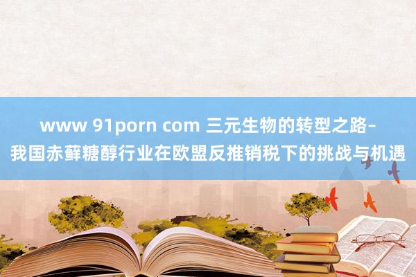 www 91porn com 三元生物的转型之路–我国赤藓糖醇行业在欧盟反推销税下的挑战与机遇