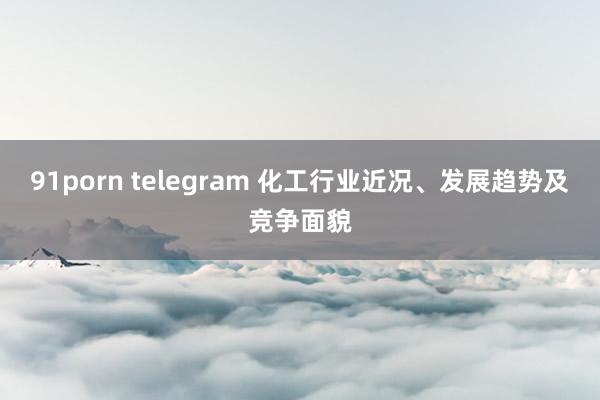 91porn telegram 化工行业近况、发展趋势及竞争面貌