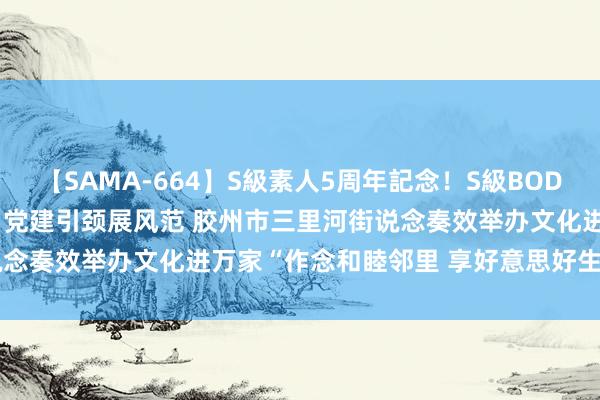 【SAMA-664】S級素人5周年記念！S級BODY中出しBEST30 8時間 党建引颈展风范 胶州市三里河街说念奏效举办文化进万家“作念和睦邻里 享好意思好生计”文艺晚会