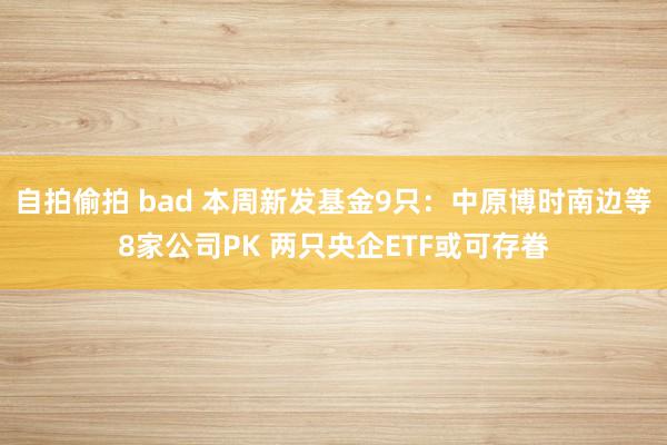 自拍偷拍 bad 本周新发基金9只：中原博时南边等8家公司PK 两只央企ETF或可存眷