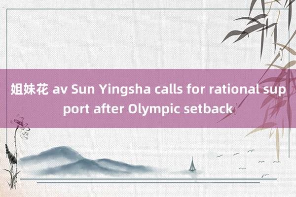 姐妹花 av Sun Yingsha calls for rational support after Olympic setback