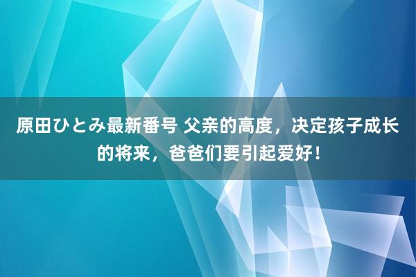 原田ひとみ最新番号 父亲的高度，决定孩子成长的将来，爸爸们要引起爱好！