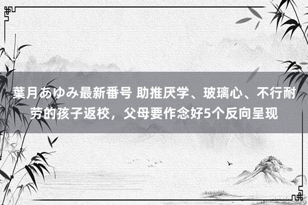 葉月あゆみ最新番号 助推厌学、玻璃心、不行耐劳的孩子返校，父母要作念好5个反向呈现