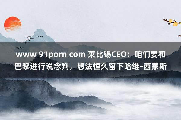 www 91porn com 莱比锡CEO：咱们要和巴黎进行说念判，想法恒久留下哈维-西蒙斯