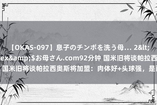 【OKAS-097】息子のチンポを洗う母… 2</a>2012-03-16ex&$お母さん.com92分钟 国米旧将谈帕拉西奥斯将加盟：肉体好+头球强，是面向异日的球员