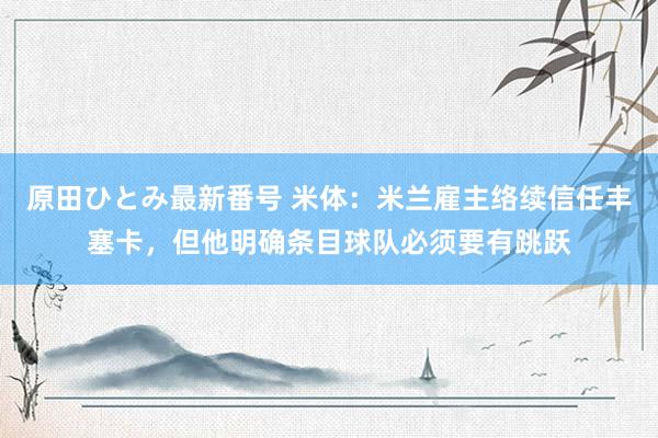 原田ひとみ最新番号 米体：米兰雇主络续信任丰塞卡，但他明确条目球队必须要有跳跃