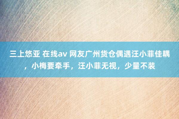 三上悠亚 在线av 网友广州货仓偶遇汪小菲佳耦，小梅要牵手，汪小菲无视，少量不装