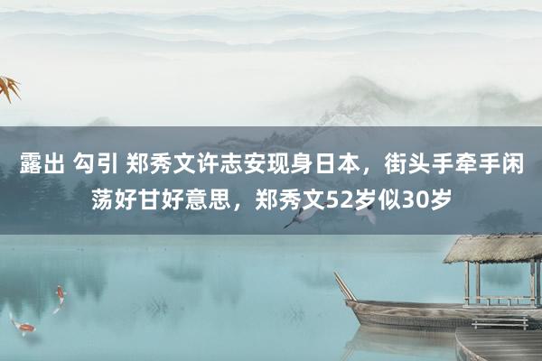 露出 勾引 郑秀文许志安现身日本，街头手牵手闲荡好甘好意思，郑秀文52岁似30岁