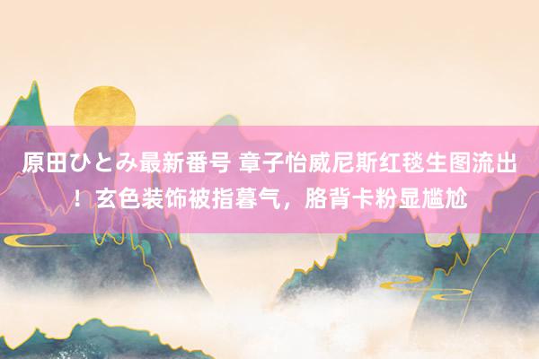 原田ひとみ最新番号 章子怡威尼斯红毯生图流出！玄色装饰被指暮气，胳背卡粉显尴尬