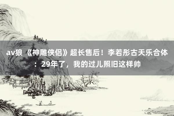 av狼 《神雕侠侣》超长售后！李若彤古天乐合体：29年了，我的过儿照旧这样帅