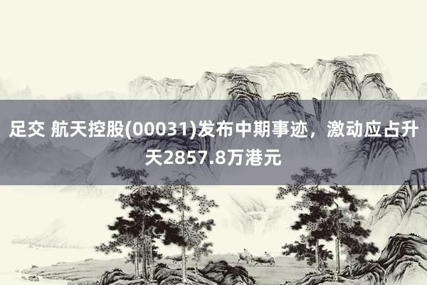 足交 航天控股(00031)发布中期事迹，激动应占升天2857.8万港元