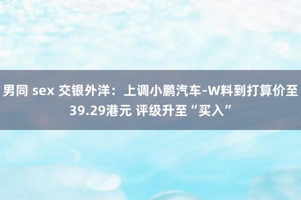 男同 sex 交银外洋：上调小鹏汽车-W料到打算价至39.29港元 评级升至“买入”